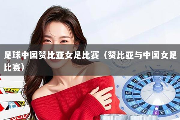 足球中国赞比亚女足比赛（赞比亚与中国女足比赛）